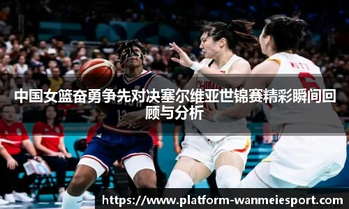 中国女篮奋勇争先对决塞尔维亚世锦赛精彩瞬间回顾与分析